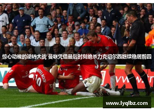 惊心动魄的逆转大战 曼联凭借最后时刻绝杀力克切尔西继续稳居前四