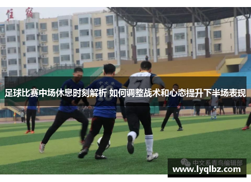 足球比赛中场休息时刻解析 如何调整战术和心态提升下半场表现