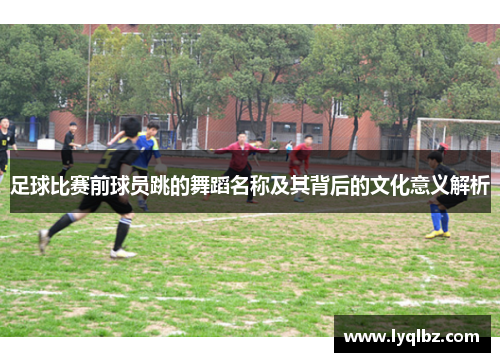 足球比赛前球员跳的舞蹈名称及其背后的文化意义解析