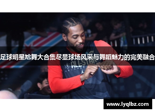 足球明星尬舞大合集尽显球场风采与舞蹈魅力的完美融合
