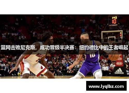 篮网击败尼克斯，成功晋级半决赛：纽约德比中的王者崛起