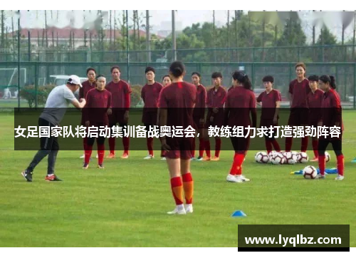 女足国家队将启动集训备战奥运会，教练组力求打造强劲阵容