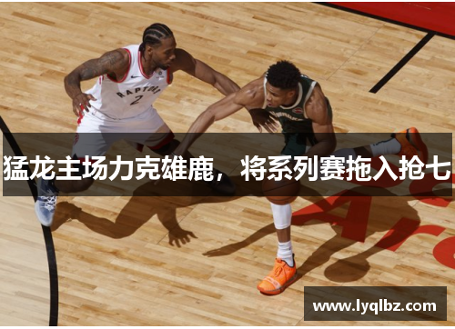 猛龙主场力克雄鹿，将系列赛拖入抢七