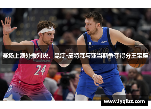 赛场上演外援对决，昆汀-皮特森与亚当斯争夺得分王宝座