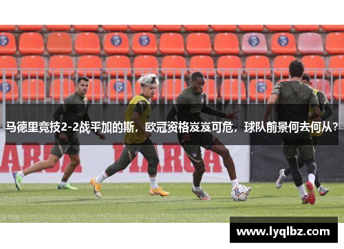 马德里竞技2-2战平加的斯，欧冠资格岌岌可危，球队前景何去何从？