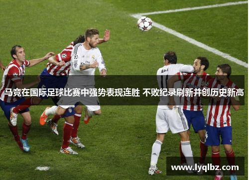 马竞在国际足球比赛中强势表现连胜 不败纪录刷新并创历史新高